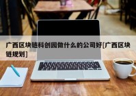 广西区块链科创园做什么的公司好[广西区块链规划]