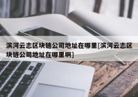 滨河云志区块链公司地址在哪里[滨河云志区块链公司地址在哪里啊]